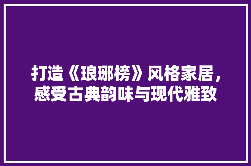 打造《琅琊榜》风格家居，感受古典韵味与现代雅致