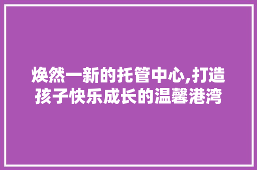 焕然一新的托管中心,打造孩子快乐成长的温馨港湾