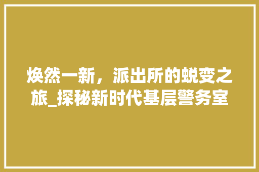 焕然一新，派出所的蜕变之旅_探秘新时代基层警务室的华丽蜕变