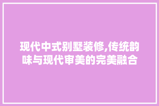 现代中式别墅装修,传统韵味与现代审美的完美融合