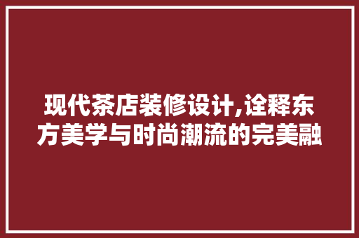 现代茶店装修设计,诠释东方美学与时尚潮流的完美融合