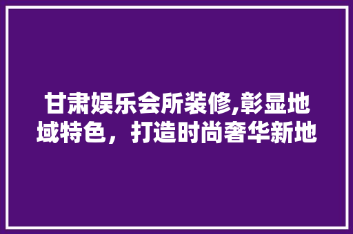 甘肃娱乐会所装修,彰显地域特色，打造时尚奢华新地标