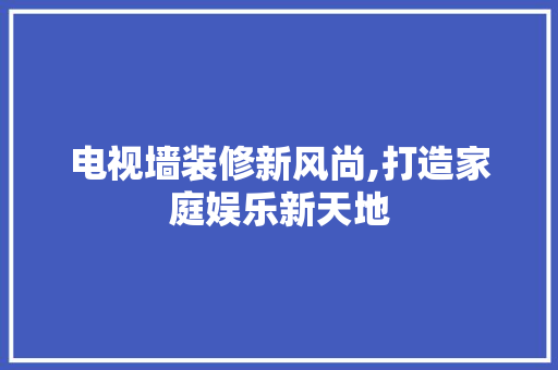 电视墙装修新风尚,打造家庭娱乐新天地