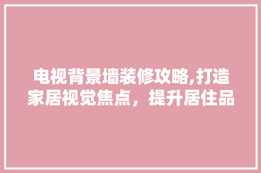 电视背景墙装修攻略,打造家居视觉焦点，提升居住品质
