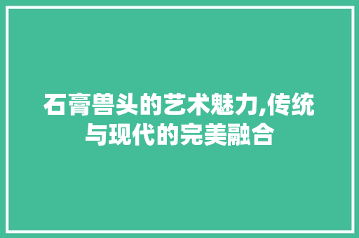 石膏兽头的艺术魅力,传统与现代的完美融合
