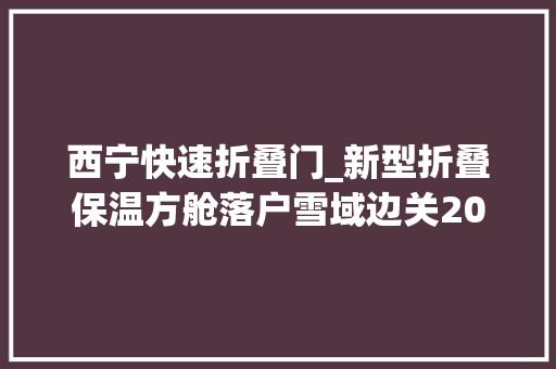 西宁快速折叠门_新型折叠保温方舱落户雪域边关20分钟内即可完成搭建