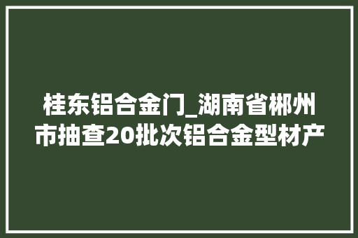 桂东铝合金门_湖南省郴州市抽查20批次铝合金型材产品均合格