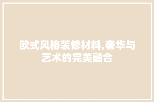 欧式风格装修材料,奢华与艺术的完美融合