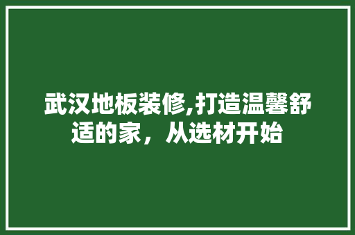 武汉地板装修,打造温馨舒适的家，从选材开始