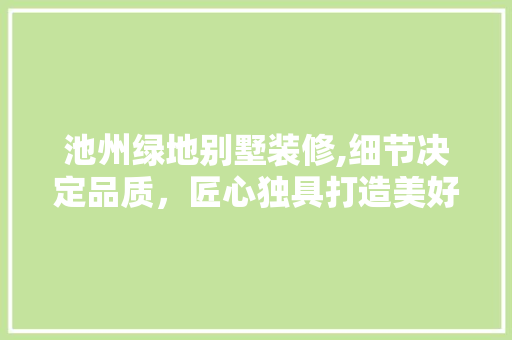 池州绿地别墅装修,细节决定品质，匠心独具打造美好生活