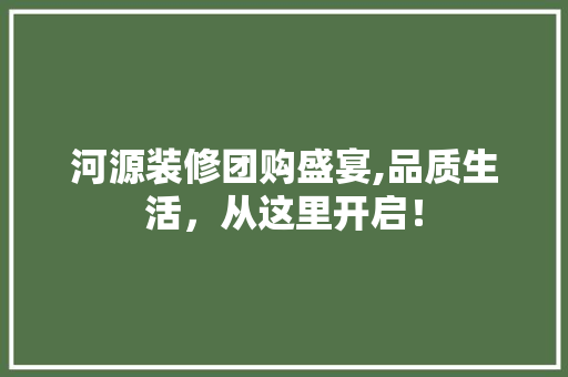 河源装修团购盛宴,品质生活，从这里开启！