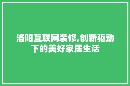 洛阳互联网装修,创新驱动下的美好家居生活