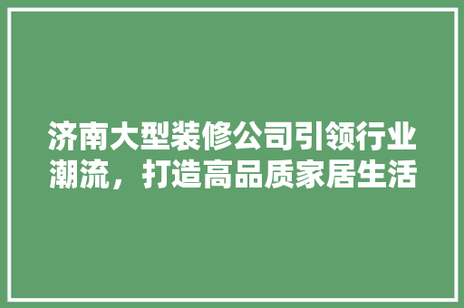 济南大型装修公司引领行业潮流，打造高品质家居生活