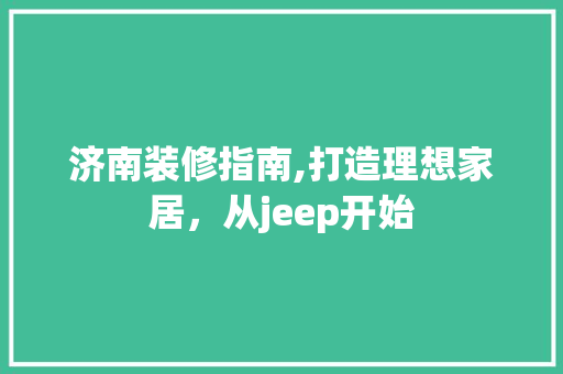 济南装修指南,打造理想家居，从jeep开始