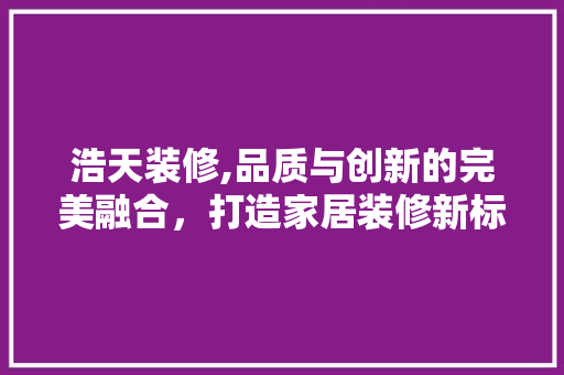浩天装修,品质与创新的完美融合，打造家居装修新标杆