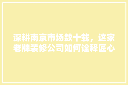 深耕南京市场数十载，这家老牌装修公司如何诠释匠心独运