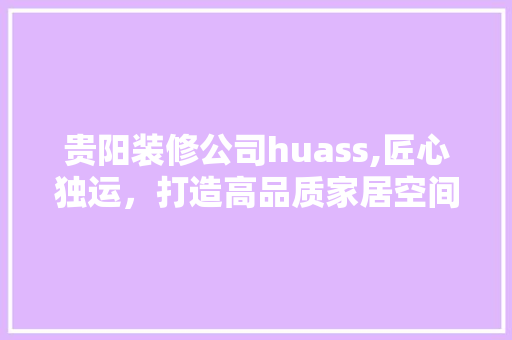 贵阳装修公司huass,匠心独运，打造高品质家居空间