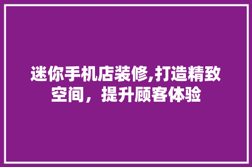 迷你手机店装修,打造精致空间，提升顾客体验