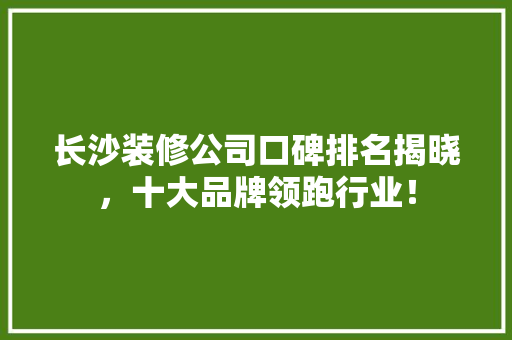 长沙装修公司口碑排名揭晓，十大品牌领跑行业！