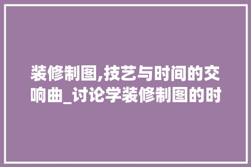 装修制图,技艺与时间的交响曲_讨论学装修制图的时长与关键要素