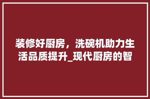 装修好厨房，洗碗机助力生活品质提升_现代厨房的智慧之选 折叠门