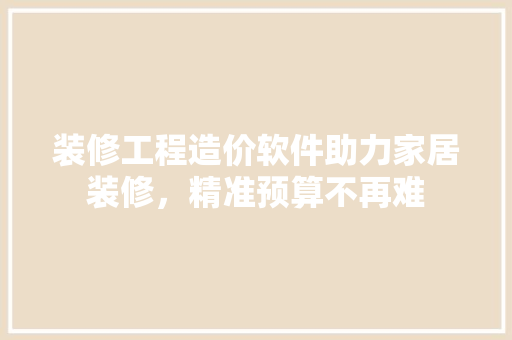 装修工程造价软件助力家居装修，精准预算不再难