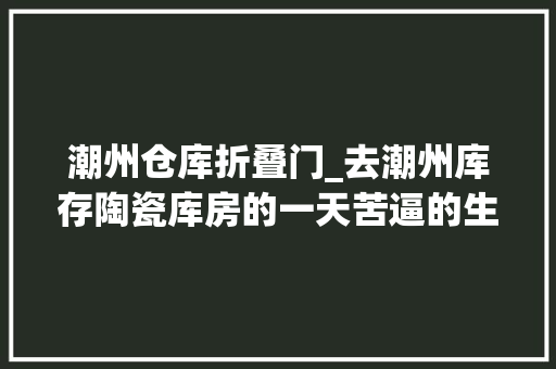 潮州仓库折叠门_去潮州库存陶瓷库房的一天苦逼的生活为了生活难啊累也要坚持