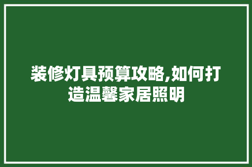 装修灯具预算攻略,如何打造温馨家居照明