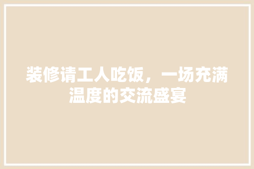 装修请工人吃饭，一场充满温度的交流盛宴
