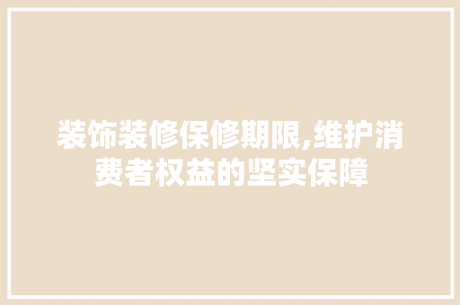 装饰装修保修期限,维护消费者权益的坚实保障