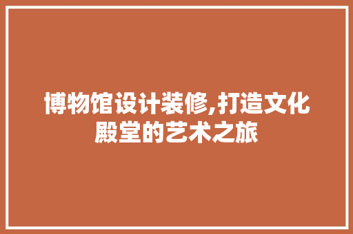博物馆设计装修,打造文化殿堂的艺术之旅