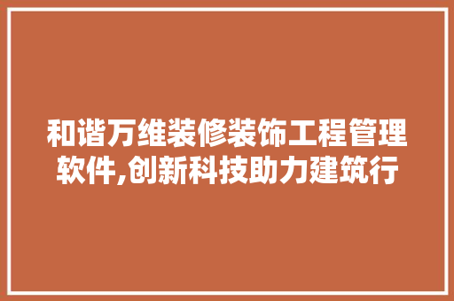 和谐万维装修装饰工程管理软件,创新科技助力建筑行业高效管理