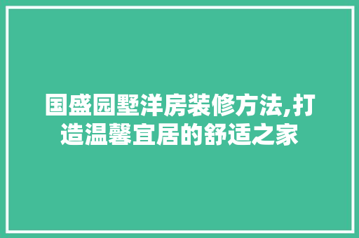 国盛园墅洋房装修方法,打造温馨宜居的舒适之家