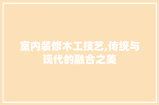 室内装修木工技艺,传统与现代的融合之美
