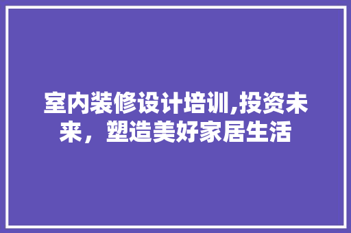 室内装修设计培训,投资未来，塑造美好家居生活