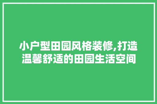 小户型田园风格装修,打造温馨舒适的田园生活空间