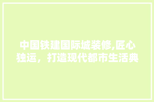 中国铁建国际城装修,匠心独运，打造现代都市生活典范