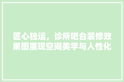 匠心独运，诊所吧台装修效果图展现空间美学与人性化关怀