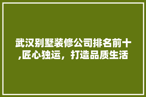 武汉别墅装修公司排名前十,匠心独运，打造品质生活新标杆