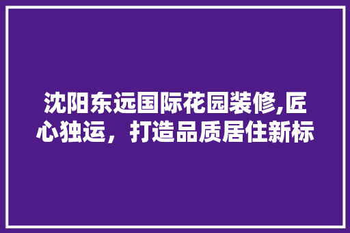 沈阳东远国际花园装修,匠心独运，打造品质居住新标杆