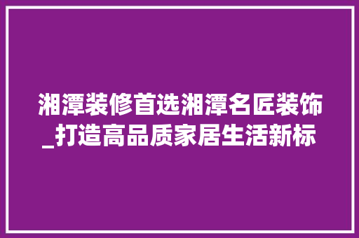 湘潭装修首选湘潭名匠装饰_打造高品质家居生活新标杆