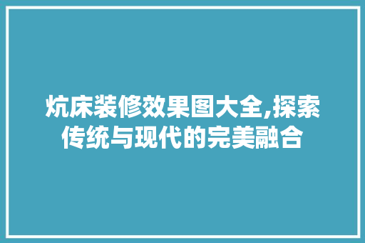 炕床装修效果图大全,探索传统与现代的完美融合