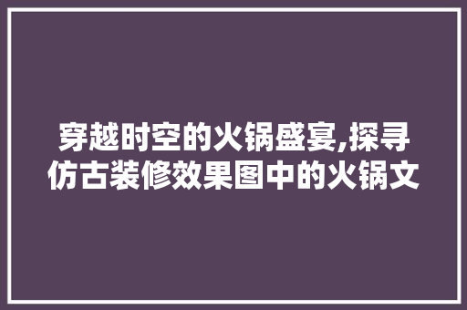 穿越时空的火锅盛宴,探寻仿古装修效果图中的火锅文化魅力