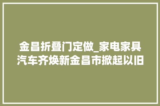 金昌折叠门定做_家电家具汽车齐焕新金昌市掀起以旧换新消费潮～