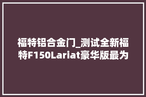 福特铝合金门_测试全新福特F150Lariat豪华版最为成功的一款皮卡
