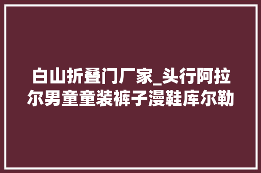 白山折叠门厂家_头行阿拉尔男童童装裤子漫鞋库尔勒三洋洗衣机文山折叠晾衣架为鱼式门公司