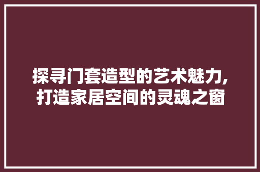 探寻门套造型的艺术魅力,打造家居空间的灵魂之窗 折叠门