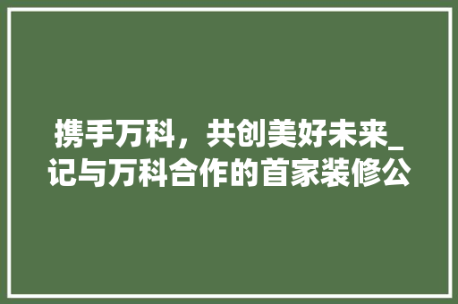 携手万科，共创美好未来_记与万科合作的首家装修公司