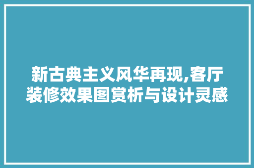 新古典主义风华再现,客厅装修效果图赏析与设计灵感