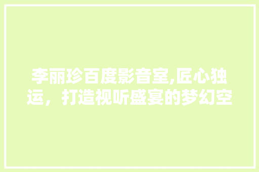 李丽珍百度影音室,匠心独运，打造视听盛宴的梦幻空间